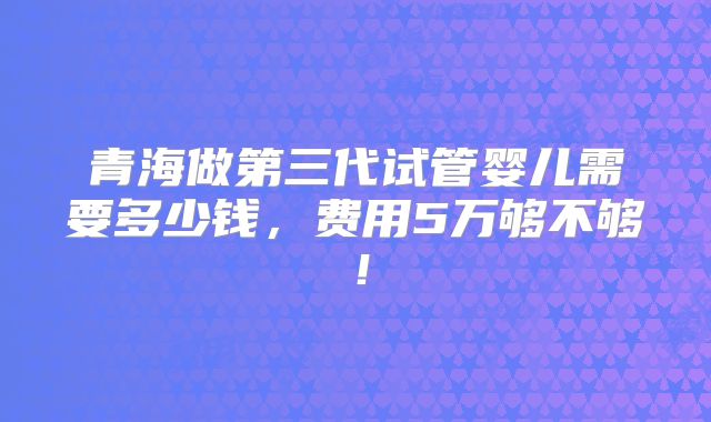 青海做第三代试管婴儿需要多少钱，费用5万够不够！