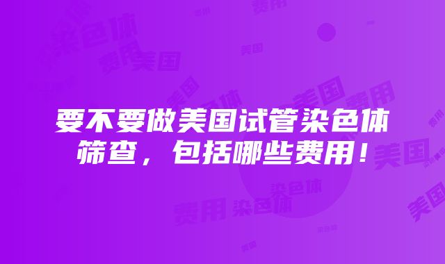 要不要做美国试管染色体筛查，包括哪些费用！