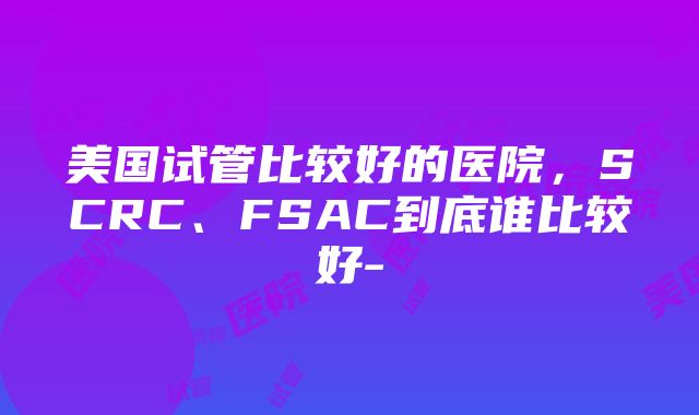 美国试管比较好的医院，SCRC、FSAC到底谁比较好-