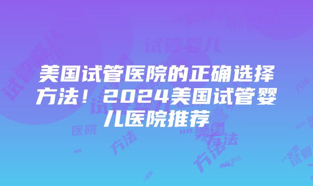 美国试管医院的正确选择方法！2024美国试管婴儿医院推荐