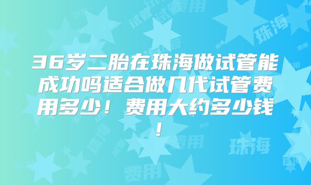 36岁二胎在珠海做试管能成功吗适合做几代试管费用多少！费用大约多少钱！