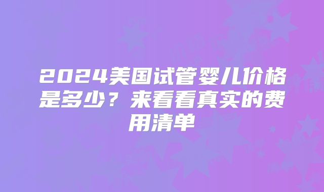 2024美国试管婴儿价格是多少？来看看真实的费用清单