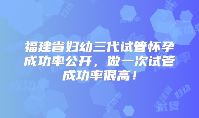 福建省妇幼三代试管怀孕成功率公开，做一次试管成功率很高！