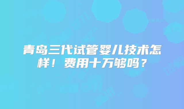 青岛三代试管婴儿技术怎样！费用十万够吗？