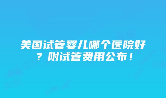 美国试管婴儿哪个医院好？附试管费用公布！