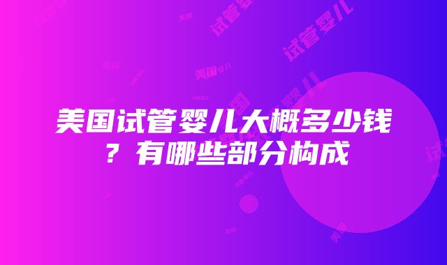 美国试管婴儿大概多少钱？有哪些部分构成