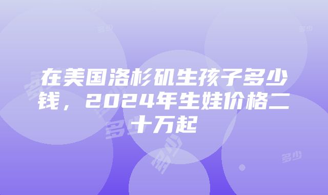 在美国洛杉矶生孩子多少钱，2024年生娃价格二十万起