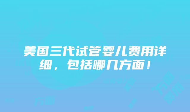 美国三代试管婴儿费用详细，包括哪几方面！