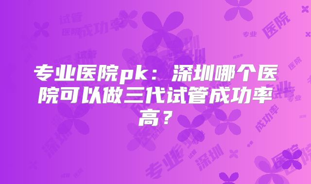 专业医院pk：深圳哪个医院可以做三代试管成功率高？