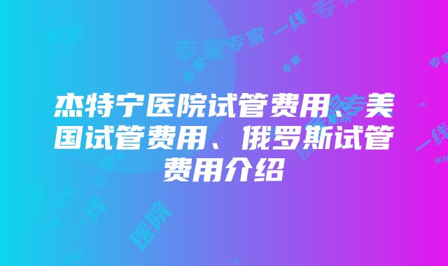 杰特宁医院试管费用、美国试管费用、俄罗斯试管费用介绍