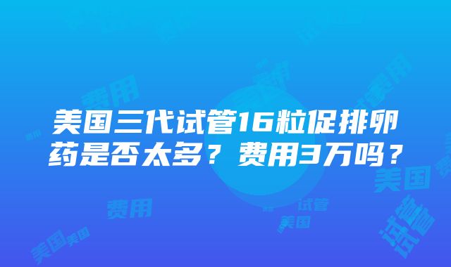 美国三代试管16粒促排卵药是否太多？费用3万吗？