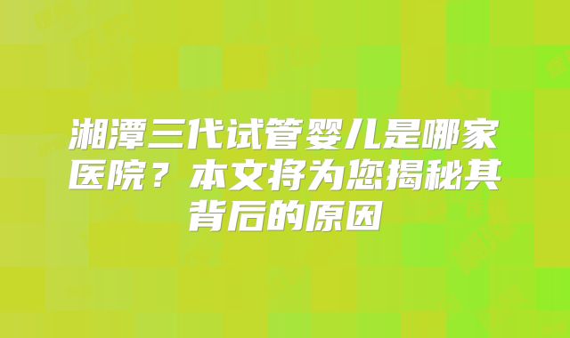 湘潭三代试管婴儿是哪家医院？本文将为您揭秘其背后的原因