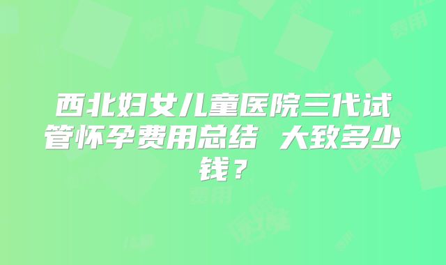 西北妇女儿童医院三代试管怀孕费用总结 大致多少钱？