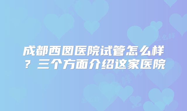 成都西囡医院试管怎么样？三个方面介绍这家医院