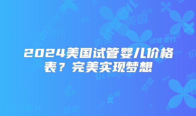 2024美国试管婴儿价格表？完美实现梦想