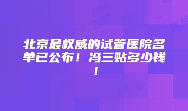 北京最权威的试管医院名单已公布！冯三贴多少钱！