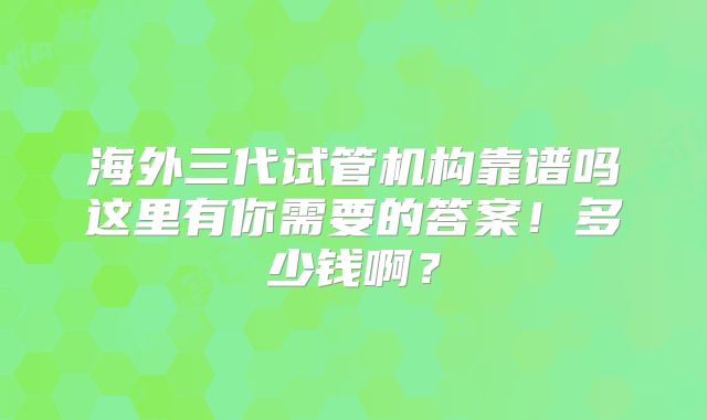 海外三代试管机构靠谱吗这里有你需要的答案！多少钱啊？