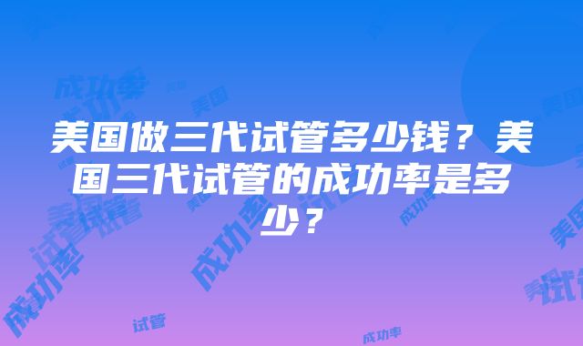 美国做三代试管多少钱？美国三代试管的成功率是多少？