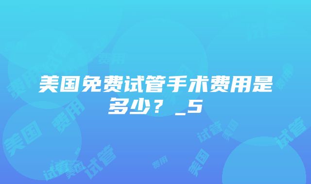 美国免费试管手术费用是多少？_5