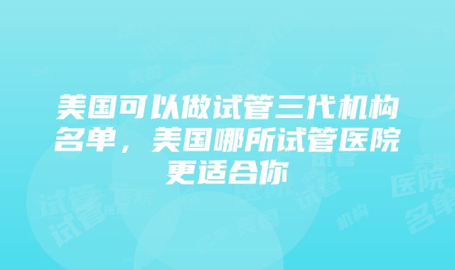 美国可以做试管三代机构名单，美国哪所试管医院更适合你