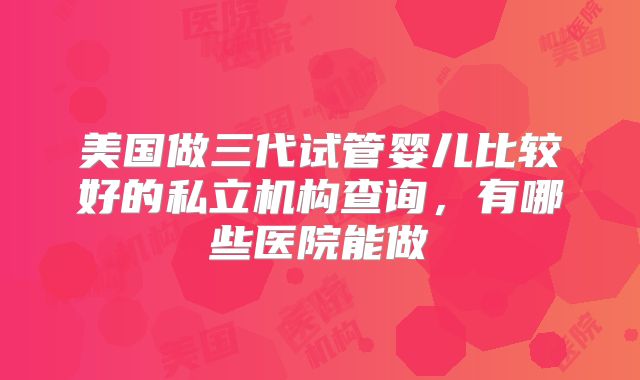 美国做三代试管婴儿比较好的私立机构查询，有哪些医院能做