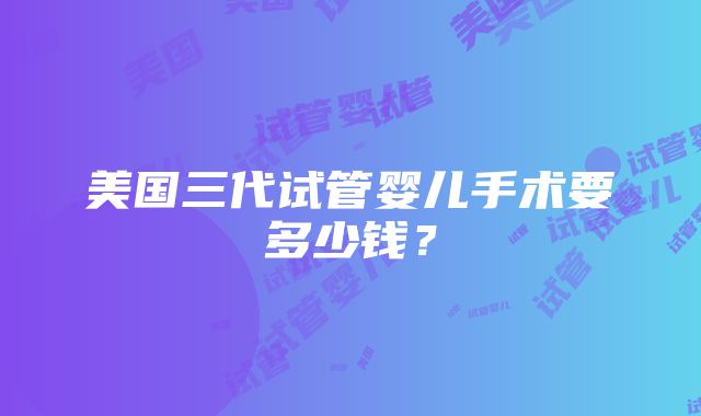 美国三代试管婴儿手术要多少钱？