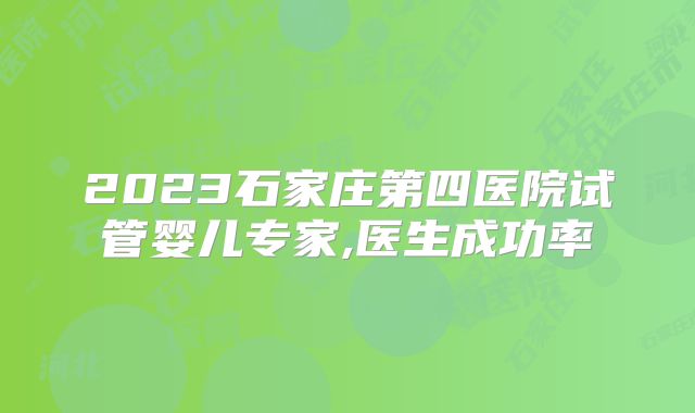 2023石家庄第四医院试管婴儿专家,医生成功率