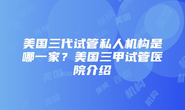 美国三代试管私人机构是哪一家？美国三甲试管医院介绍