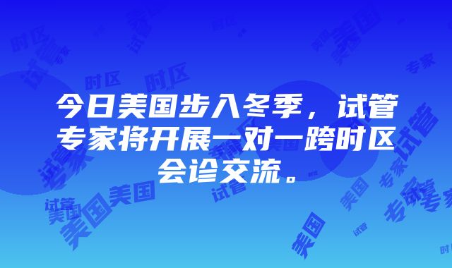 今日美国步入冬季，试管专家将开展一对一跨时区会诊交流。