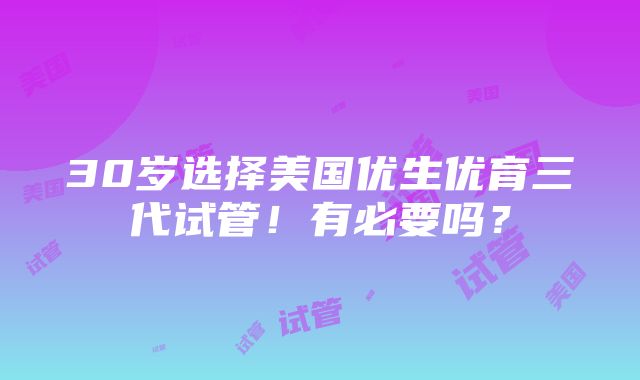 30岁选择美国优生优育三代试管！有必要吗？