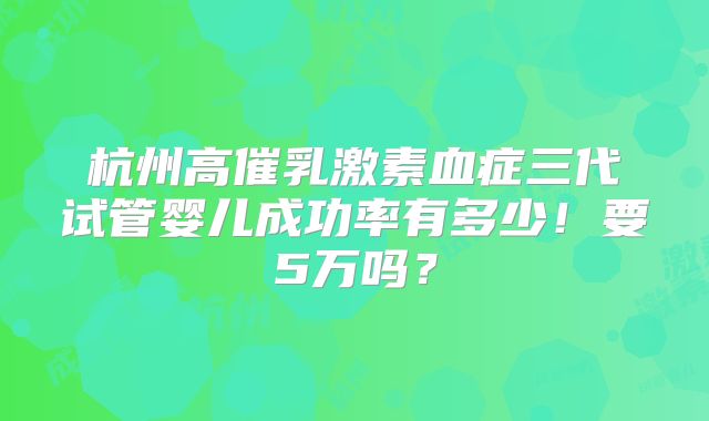 杭州高催乳激素血症三代试管婴儿成功率有多少！要5万吗？