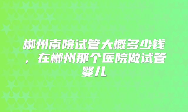 郴州南院试管大概多少钱，在郴州那个医院做试管婴儿