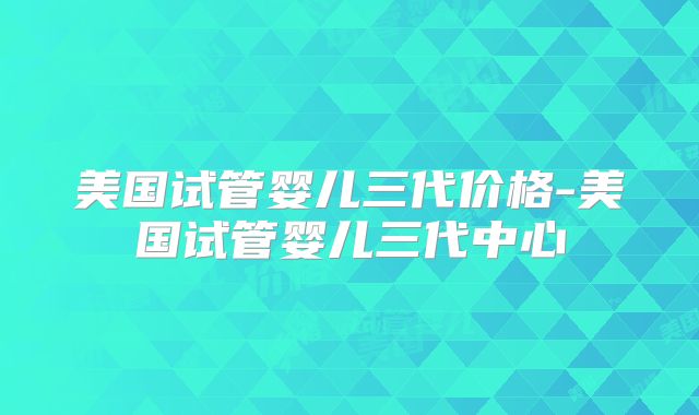 美国试管婴儿三代价格-美国试管婴儿三代中心