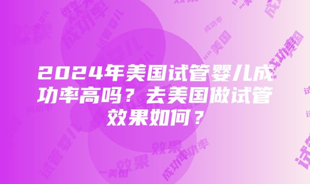 2024年美国试管婴儿成功率高吗？去美国做试管效果如何？