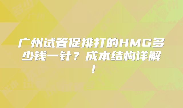 广州试管促排打的HMG多少钱一针？成本结构详解！