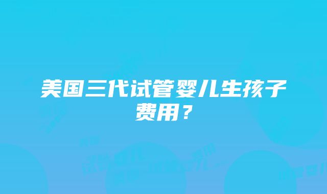 美国三代试管婴儿生孩子费用？