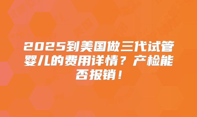 2025到美国做三代试管婴儿的费用详情？产检能否报销！