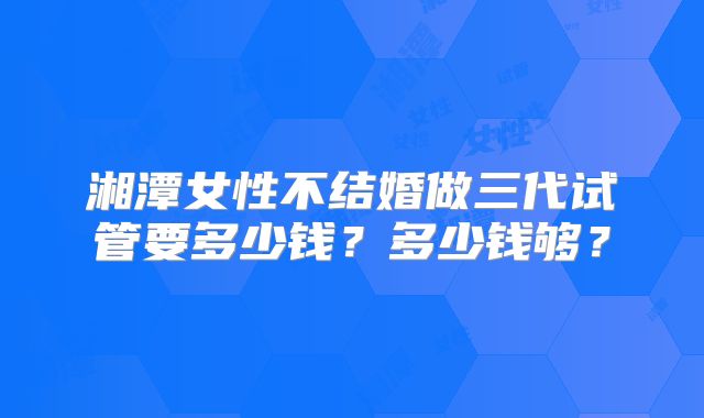 湘潭女性不结婚做三代试管要多少钱？多少钱够？