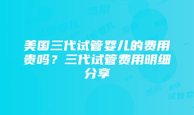 美国三代试管婴儿的费用贵吗？三代试管费用明细分享