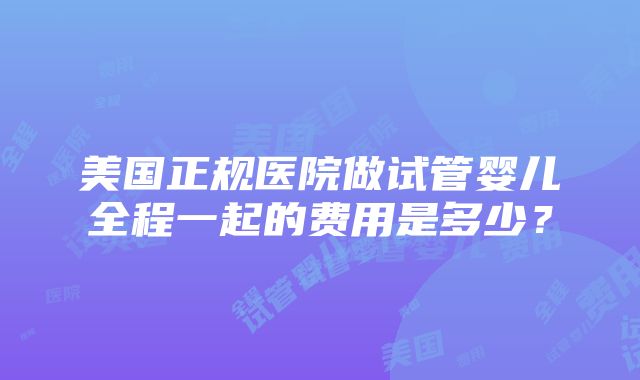 美国正规医院做试管婴儿全程一起的费用是多少？