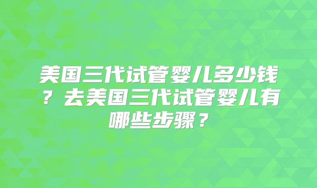 美国三代试管婴儿多少钱？去美国三代试管婴儿有哪些步骤？