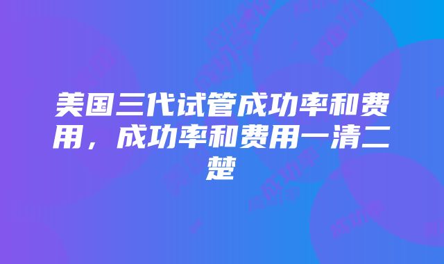 美国三代试管成功率和费用，成功率和费用一清二楚