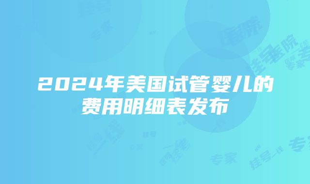 2024年美国试管婴儿的费用明细表发布