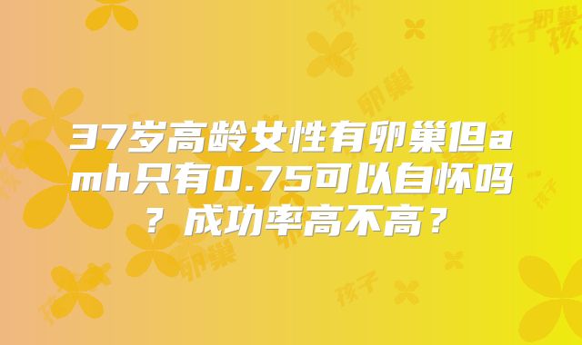 37岁高龄女性有卵巢但amh只有0.75可以自怀吗？成功率高不高？