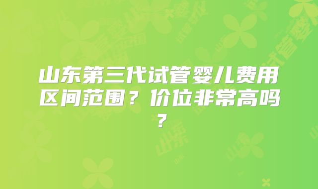 山东第三代试管婴儿费用区间范围？价位非常高吗？