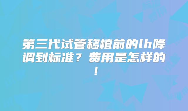 第三代试管移植前的lh降调到标准？费用是怎样的！