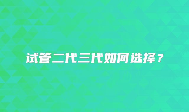 试管二代三代如何选择？