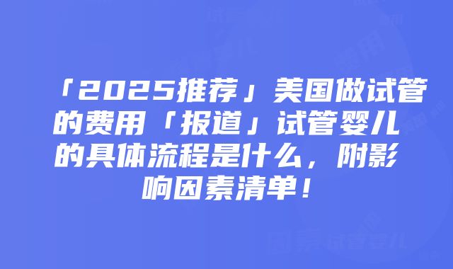 「2025推荐」美国做试管的费用「报道」试管婴儿的具体流程是什么，附影响因素清单！