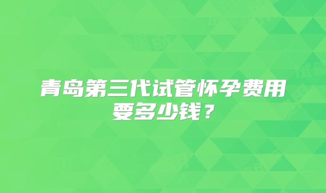 青岛第三代试管怀孕费用要多少钱？