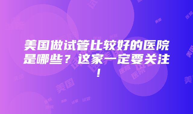 美国做试管比较好的医院是哪些？这家一定要关注！